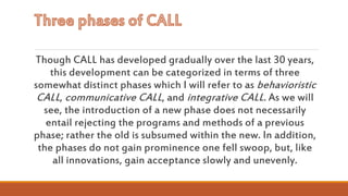 Though CALL has developed gradually over the last 30 years,
this development can be categorized in terms of three
somewhat distinct phases which I will refer to as behavioristic
CALL, communicative CALL, and integrative CALL. As we will
see, the introduction of a new phase does not necessarily
entail rejecting the programs and methods of a previous
phase; rather the old is subsumed within the new. In addition,
the phases do not gain prominence one fell swoop, but, like
all innovations, gain acceptance slowly and unevenly.
 