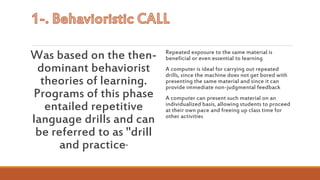 Was based on the then-
dominant behaviorist
theories of learning.
Programs of this phase
entailed repetitive
language drills and can
be referred to as "drill
and practice"
Repeated exposure to the same material is
beneficial or even essential to learning
A computer is ideal for carrying out repeated
drills, since the machine does not get bored with
presenting the same material and since it can
provide immediate non-judgmental feedback
A computer can present such material on an
individualized basis, allowing students to proceed
at their own pace and freeing up class time for
other activities
 