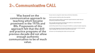 Was based on the
communicative approach to
teaching which became
prominent in the 1970s and
80s. Proponents of this
approach felt that the drill
and practice programs of the
previous decade did not allow
enough authentic
communication to be of much
value.
focuses more on using forms rather than on the forms themselves;
teaches grammar implicitly rather than explicitly;
allows and encourages students to generate original utterances rather than just
manipulate prefabricated language;
does not judge and evaluate everything the students nor reward them with
congratulatory messages, lights, or bells;
avoids telling students they are wrong and is flexible to a variety of student responses;
uses the target language exclusively and creates an environment in which using the
target language feels natural, both on and off the screen; and
will never try to do anything that a book can do just as well.
 