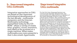 Integrative approaches to CALL
are based on two important
technological developments of
the last decade - multimedia
computers and the Internet.
Multimedia technology -
exemplified today by the CD-
ROM - allows a variety of media
(text, graphics, sound, animation,
and video) to be accessed on a
single machine. What makes
multimedia even more powerful is
that it also entails hypermedia.
For the first time, language learners can
communicate directly, inexpensively, and
conveniently with other learners or speakers of
the target language 24 hours a day, from
school, work, or home. This communication can
be asynchronous (not simultaneous) through
tools such as electronic mail (email), which
allows each participant to compose messages at
their time and pace, or in can be synchronous
(synchronous, "real time"), using programs such
as MOOs, which allow people all around the
world to have a simultaneous conversation by
typing at their keyboards. It also allows not only
one-to-one communication, but also one-to-
many, allowing a teacher or student to share a
message with a small group, the whole class, a
partner class, or an international discussion list
of hundreds or thousands of people.
 