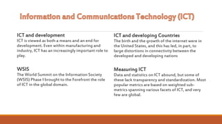 ICT and development
ICT is viewed as both a means and an end for
development. Even within manufacturing and
industry, ICT has an increasingly important role to
play.
WSIS
The World Summit on the Information Society
(WSIS) Phase I brought to the Forefront the role
of ICT in the global domain.
ICT and developing Countries
The birth and the growth of the internet were in
the United States, and this has led, in part, to
large distortions in connectivity between the
developed and developing nations
Measuring ICT
Data and statistics on ICT abound, but some of
these lack transparency and standardization. Most
popular metrics are based on weighted sub-
metrics spanning various facets of ICT, and very
few are global.
 