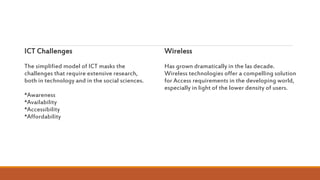 ICT Challenges
The simplified model of ICT masks the
challenges that require extensive research,
both in technology and in the social sciences.
*Awareness
*Availability
*Accessibility
*Affordability
Wireless
Has grown dramatically in the las decade.
Wireless technologies offer a compelling solution
for Access requirements in the developing world,
especially in light of the lower density of users.
 