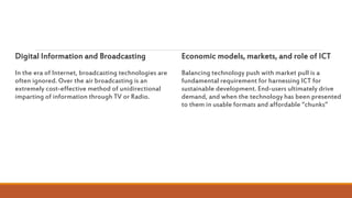 Digital Information and Broadcasting
In the era of Internet, broadcasting technologies are
often ignored. Over the air broadcasting is an
extremely cost-effective method of unidirectional
imparting of information through TV or Radio.
Economic models, markets, and role of ICT
Balancing technology push with market pull is a
fundamental requirement for harnessing ICT for
sustainable development. End-users ultimately drive
demand, and when the technology has been presented
to them in usable formats and affordable “chunks”
 