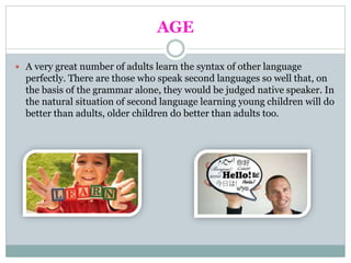AGE
 A very great number of adults learn the syntax of other language
perfectly. There are those who speak second languages so well that, on
the basis of the grammar alone, they would be judged native speaker. In
the natural situation of second language learning young children will do
better than adults, older children do better than adults too.
 