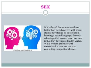 SEX
It is believed that women can learn
faster than men, however, with recent
studies have found no difference in
learning a second language, the only
advantage that women have over men
is that they have more fluidity verbal.
While women are better with
memorization men are better at
computing compositional rules.
 