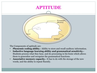 APTITUDE
The Components of aptitude are:
• Phonemic coding ability.- Ability to store and recall auditory information.
• Inductive language learning ability and grammatical sensitivity.-
Students process what they hear, and do processing in his brain which allows
them to generalize and recognize the grammatical functions.
• Associative memory capacity.- It has to do with the storage of the new
words, and the ability to repeat fluently.
 