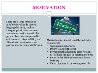 MOTIVATION
There are a large number of
variables involved in second-
language learning, such as
intergroup attitudes, desire to
communicate with a particular
person. Teachers are generally
well aware of this possibility and
often devise ways to increase
positive motivation and attitudes.
Motivation includes at least the following
component:
• Significant goal or need
• Desire to attain the goal
• Perception that learning L2 is relevant
to fulfilling the goal or meeting the need
• Belief in the likely success or failure of
learning L2
• Value of potential outcomes/rewards
 