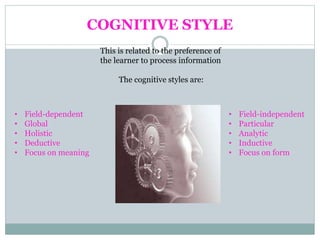 COGNITIVE STYLE
This is related to the preference of
the learner to process information
The cognitive styles are:
• Field-independent
• Particular
• Analytic
• Inductive
• Focus on form
• Field-dependent
• Global
• Holistic
• Deductive
• Focus on meaning
 