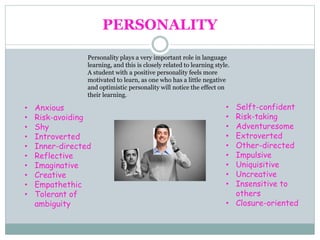 PERSONALITY
Personality plays a very important role in language
learning, and this is closely related to learning style.
A student with a positive personality feels more
motivated to learn, as one who has a little negative
and optimistic personality will notice the effect on
their learning.
• Anxious
• Risk-avoiding
• Shy
• Introverted
• Inner-directed
• Reflective
• Imaginative
• Creative
• Empathethic
• Tolerant of
ambiguity
• Selft-confident
• Risk-taking
• Adventuresome
• Extroverted
• Other-directed
• Impulsive
• Uniquisitive
• Uncreative
• Insensitive to
others
• Closure-oriented
 