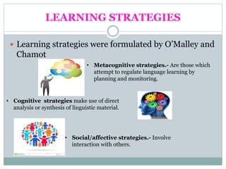 LEARNING STRATEGIES
 Learning strategies were formulated by O’Malley and
Chamot
• Metacognitive strategies.- Are those which
attempt to regulate language learning by
planning and monitoring.
• Cognitive strategies make use of direct
analysis or synthesis of linguistic material.
• Social/affective strategies.- Involve
interaction with others.
 