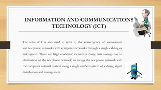 INFORMATION AND COMMUNICATIONS
TECHNOLOGY (ICT)
The term ICT is also used to refer to the convergence of audio-visual
and telephone networks with computer networks through a single cabling or
link system. There are large economic incentives (huge cost savings due to
elimination of the telephone network) to merge the telephone network with
the computer network system using a single unified system of cabling, signal
distribution and management.
 