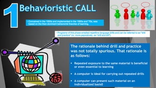 • Conceived in the 1950s and implemented in the 1960s and '70s, was
based on the then-dominant behaviorist theories of learning.
• Programs of this phase entailed repetitive language drills and can be referred to as "drill
and practice" (or, more pejoratively, as "drill and kill").
The rationale behind drill and practice
was not totally spurious. That rationale is
as follows:
 Repeated exposure to the same material is beneficial
or even essential to learning
 A computer is ideal for carrying out repeated drills
 A computer can present such material on an
individualized basis0
 