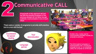 Proponents of this approach felt that
the drill and practice programs of the
previous decade did not allow enough
authentic communication to be of much
value.
There were a variety of programs to provide skill practice,
but in a non-drill format:
Courseware
for paced
reading
Text
reconstruction
Language
games
•Another CALL model used for
communicative activities involves the
computer as stimulus.
•The third model of computers in
communicative CALL involves the
computer as tool or, as sometimes
called, the computer as workhorse.
 