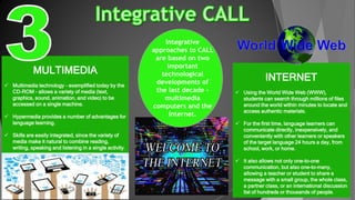 MULTIMEDIA
 Multimedia technology - exemplified today by the
CD-ROM - allows a variety of media (text,
graphics, sound, animation, and video) to be
accessed on a single machine.
 Hypermedia provides a number of advantages for
language learning.
 Skills are easily integrated, since the variety of
media make it natural to combine reading,
writing, speaking and listening in a single activity.
INTERNET
 Using the World Wide Web (WWW),
students can search through millions of files
around the world within minutes to locate and
access authentic materials.
 For the first time, language learners can
communicate directly, inexpensively, and
conveniently with other learners or speakers
of the target language 24 hours a day, from
school, work, or home.
 It also allows not only one-to-one
communication, but also one-to-many,
allowing a teacher or student to share a
message with a small group, the whole class,
a partner class, or an international discussion
list of hundreds or thousands of people.
Integrative
approaches to CALL
are based on two
important
technological
developments of
the last decade -
multimedia
computers and the
Internet.
 
