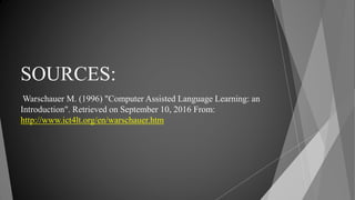 SOURCES:
Warschauer M. (1996) "Computer Assisted Language Learning: an
Introduction". Retrieved on September 10, 2016 From:
http://www.ict4lt.org/en/warschauer.htm
 