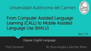 From Computer Assisted Language
Learning (CALL) to Mobile Assisted
Language Use (MALU)
Universidad Autónoma del Carmen
By: Rosa Angélica Sánchez Pérez
Degree: English Language
Third Semester
Act. 1.11
 