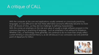 A critique of CALL
With the computer at the core and applications usually centered on consciously practicing
languages, it is not difficult to see how these alternative acronyms effectively became no more
than off-shoots of CALL, as they did not challenge its defining characteristics.
With this comes an emphasis on the role and value of usually a single software program in the
conscious learning or practicing of language. Such an emphasis is not without its limitations.
Whether CALL, or technology more generally, can continue to do no more than simply reflect
current thinking in educational theory is, as we will discuss in our conclusion, but one potential
point of departure for MALU.
 