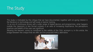 The Study
This study is motivated by the critique that we have documented, together with on-going interest in
the literature on technology and self-study or learner training.
In an era of continuous access with a wide range of digital devices and programmes, what happens
outside the classroom in less formal contexts is an area of increasing importance; the perceptions
practices and beliefs of the users are significant.
Allowing the learners’ voices to contribute to the validity of the CALL acronym is, in this article, the
bridge between the critique that we offer and the proposed MALU alternative.
 