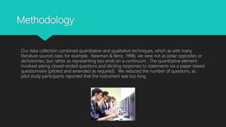 Methodology
Our data collection combined quantitative and qualitative techniques, which as with many
literature sources (see, for example, Newman & Benz, 1998), we view not as polar opposites or
dichotomies, but rather as representing two ends on a continuum. The quantitative element
involved asking closed-ended questions and eliciting responses to statements via a paper-based
questionnaire (piloted and amended as required). We reduced the number of questions, as
pilot study participants reported that the instrument was too long.
 