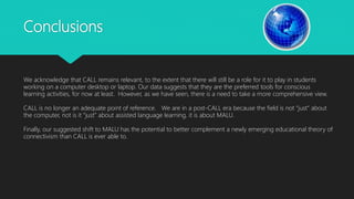 Conclusions
We acknowledge that CALL remains relevant, to the extent that there will still be a role for it to play in students
working on a computer desktop or laptop. Our data suggests that they are the preferred tools for conscious
learning activities, for now at least. However, as we have seen, there is a need to take a more comprehensive view.
CALL is no longer an adequate point of reference. We are in a post-CALL era because the field is not “just” about
the computer, not is it “just” about assisted language learning, it is about MALU.
Finally, our suggested shift to MALU has the potential to better complement a newly emerging educational theory of
connectivism than CALL is ever able to.
 