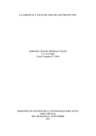 LA GERENCIA Y CICLO DE VIDA DE LOS PROYECTOS.
MARTHA CECILIA MURILLO VELEZ
C.C.31173605
Ciclo Completo C7 2016
MAESTRIA EN GESTION DE LA TECNOLOGIA EDUCATIVA
UDES VIRTUAL
BUCARAMANGA- SANTANDER
2017
 
