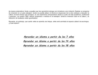 de manera sistemática), frente a aquellos que han aprendido la lengua por mimetismo o por imitación. Realizar un programa
de inmersión en un país extranjero donde es posible utilizar el idioma en situaciones de la vida cotidiana y descubrir la
cultura al mismo tiempo que la lengua, es una experiencia enriquecedora desde un punto de vista académico, profesional
y personal. Los centros OISE ofrecen programas a medida en el extranjero donde la inmersión total en la cultura y la
obtención de resultados están garantizados.
Recuerde, sin embargo, que cuanto antes se aprenda una lengua, antes será asimilado el aspecto cultural de esa lengua.
¿A qué espera?
Aprender un idioma a partir de los 7 años
Aprender un idioma a partir de los 14 años
Aprender un idioma a partir de los 18 años
 