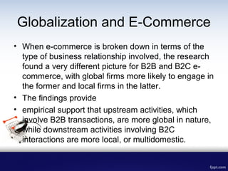 Globalization and E-Commerce
• When e-commerce is broken down in terms of the
type of business relationship involved, the ...