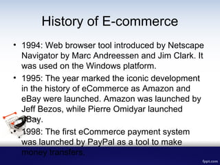 History of E-commerce
• 1994: Web browser tool introduced by Netscape
Navigator by Marc Andreessen and Jim Clark. It
was u...
