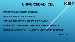 UNIVERSIDAD ICEL
MAESTRÍA: EDUCACIÓN Y DOCENCIA
MATERIA: EDUCACIÓN INCLUSIVA
TITULO: PRESENTACIÓN EDUCACIÓN INCLUSIVA
NOMBRE DEL ESTUDIANTE: PATRICIA ALBARRÁN ARMENTA
NOMBRE DEL DOCENTE: FRANCISCO JESÚS VIEYRA GONZÁLEZ
04/03/2021.
 