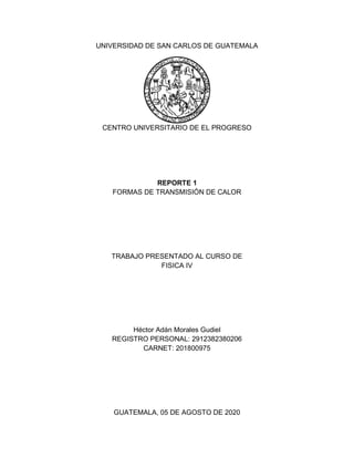 UNIVERSIDAD DE SAN CARLOS DE GUATEMALA
CENTRO UNIVERSITARIO DE EL PROGRESO
REPORTE 1
FORMAS DE TRANSMISIÓN DE CALOR
TRABAJO PRESENTADO AL CURSO DE
FISICA IV
Héctor Adán Morales Gudiel
REGISTRO PERSONAL: 2912382380206
CARNET: 201800975
GUATEMALA, 05 DE AGOSTO DE 2020
 
