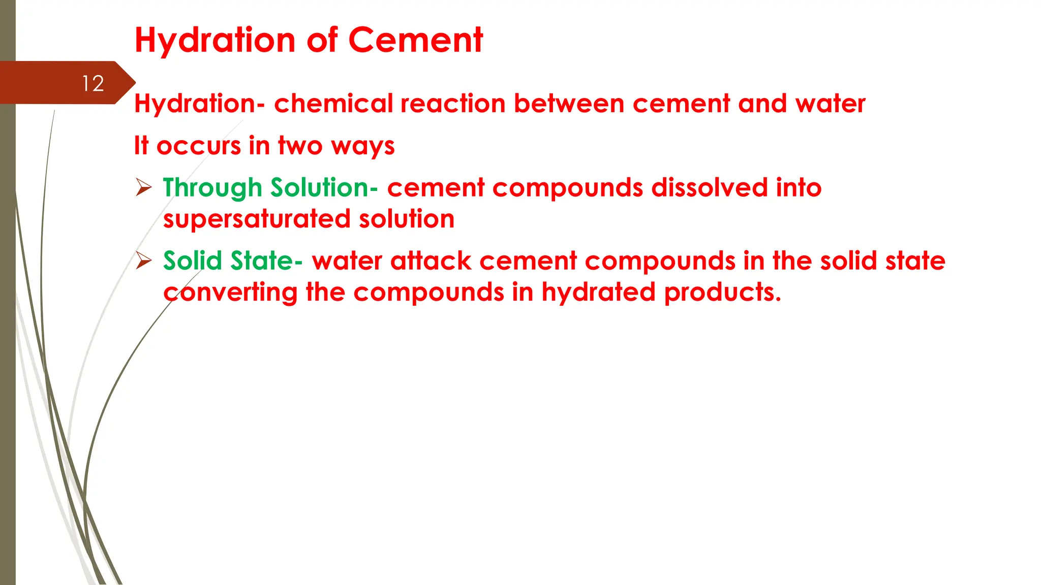 12
Hydration of Cement
Hydration- chemical reaction between cement and water
It occurs in two ways
 Through Solution- cement compounds dissolved into
supersaturated solution
 Solid State- water attack cement compounds in the solid state
converting the compounds in hydrated products.
 