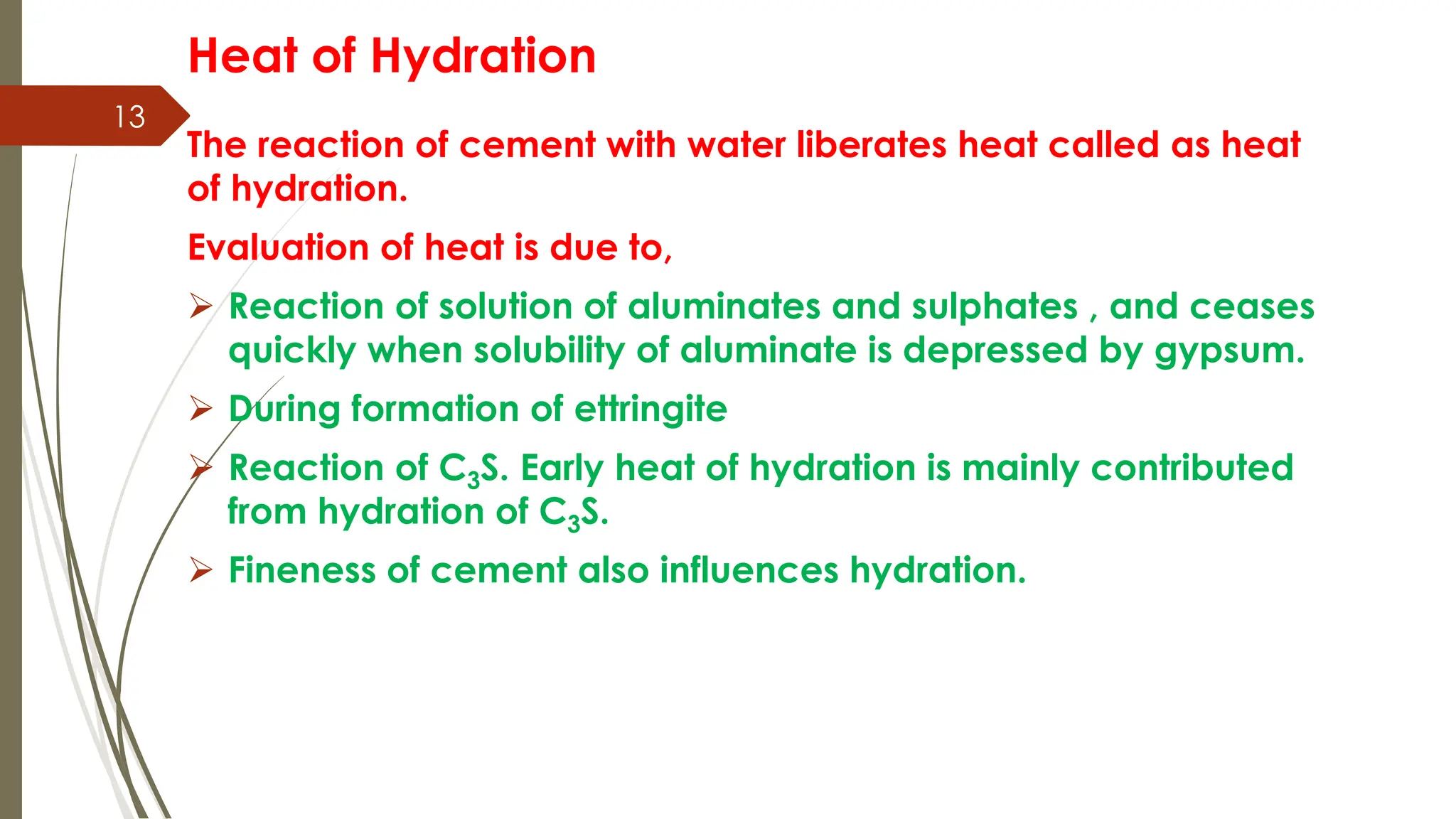 13
Heat of Hydration
The reaction of cement with water liberates heat called as heat
of hydration.
Evaluation of heat is due to,
 Reaction of solution of aluminates and sulphates , and ceases
quickly when solubility of aluminate is depressed by gypsum.
 During formation of ettringite
 Reaction of C3S. Early heat of hydration is mainly contributed
from hydration of C3S.
 Fineness of cement also influences hydration.
 