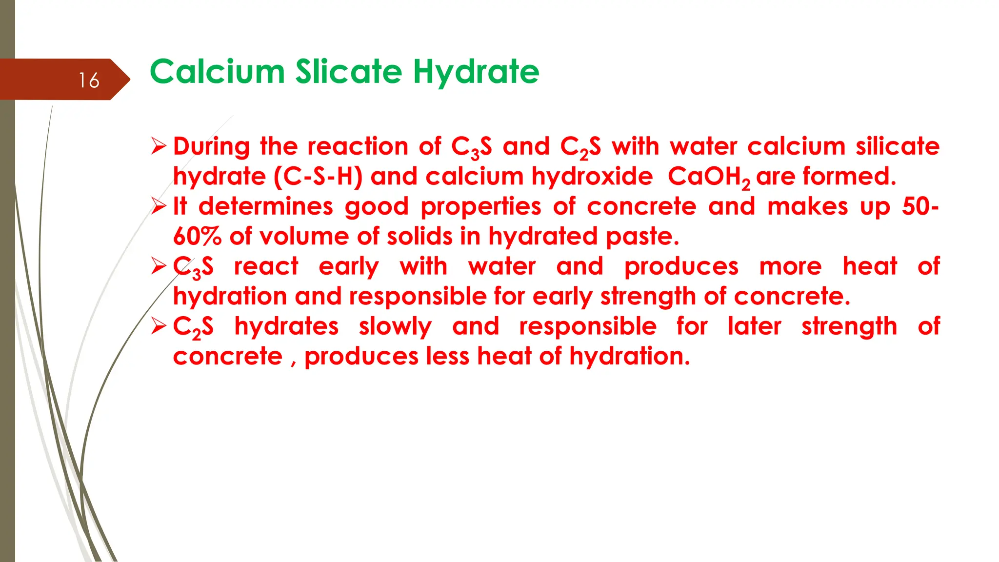 16 Calcium Slicate Hydrate
During the reaction of C3S and C2S with water calcium silicate
hydrate (C-S-H) and calcium hydroxide CaOH2 are formed.
It determines good properties of concrete and makes up 50-
60% of volume of solids in hydrated paste.
C3S react early with water and produces more heat of
hydration and responsible for early strength of concrete.
C2S hydrates slowly and responsible for later strength of
concrete , produces less heat of hydration.
 