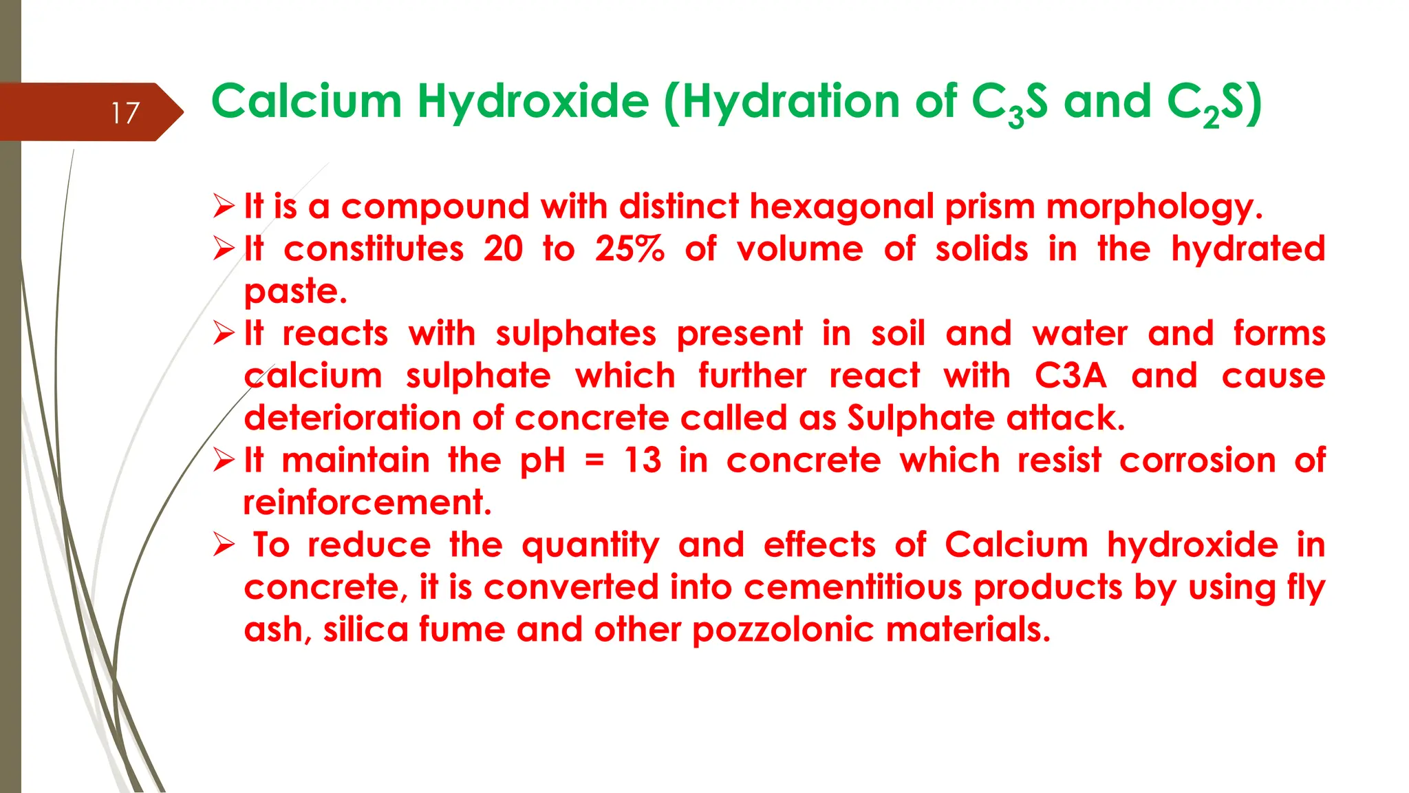 17 Calcium Hydroxide (Hydration of C3S and C2S)
It is a compound with distinct hexagonal prism morphology.
It constitutes 20 to 25% of volume of solids in the hydrated
paste.
It reacts with sulphates present in soil and water and forms
calcium sulphate which further react with C3A and cause
deterioration of concrete called as Sulphate attack.
It maintain the pH = 13 in concrete which resist corrosion of
reinforcement.
 To reduce the quantity and effects of Calcium hydroxide in
concrete, it is converted into cementitious products by using fly
ash, silica fume and other pozzolonic materials.
 