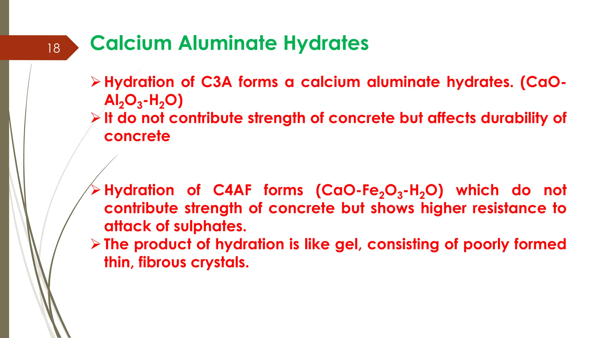 18 Calcium Aluminate Hydrates
Hydration of C3A forms a calcium aluminate hydrates. (CaO-
Al2O3-H2O)
It do not contribute strength of concrete but affects durability of
concrete
Hydration of C4AF forms (CaO-Fe2O3-H2O) which do not
contribute strength of concrete but shows higher resistance to
attack of sulphates.
The product of hydration is like gel, consisting of poorly formed
thin, fibrous crystals.
 