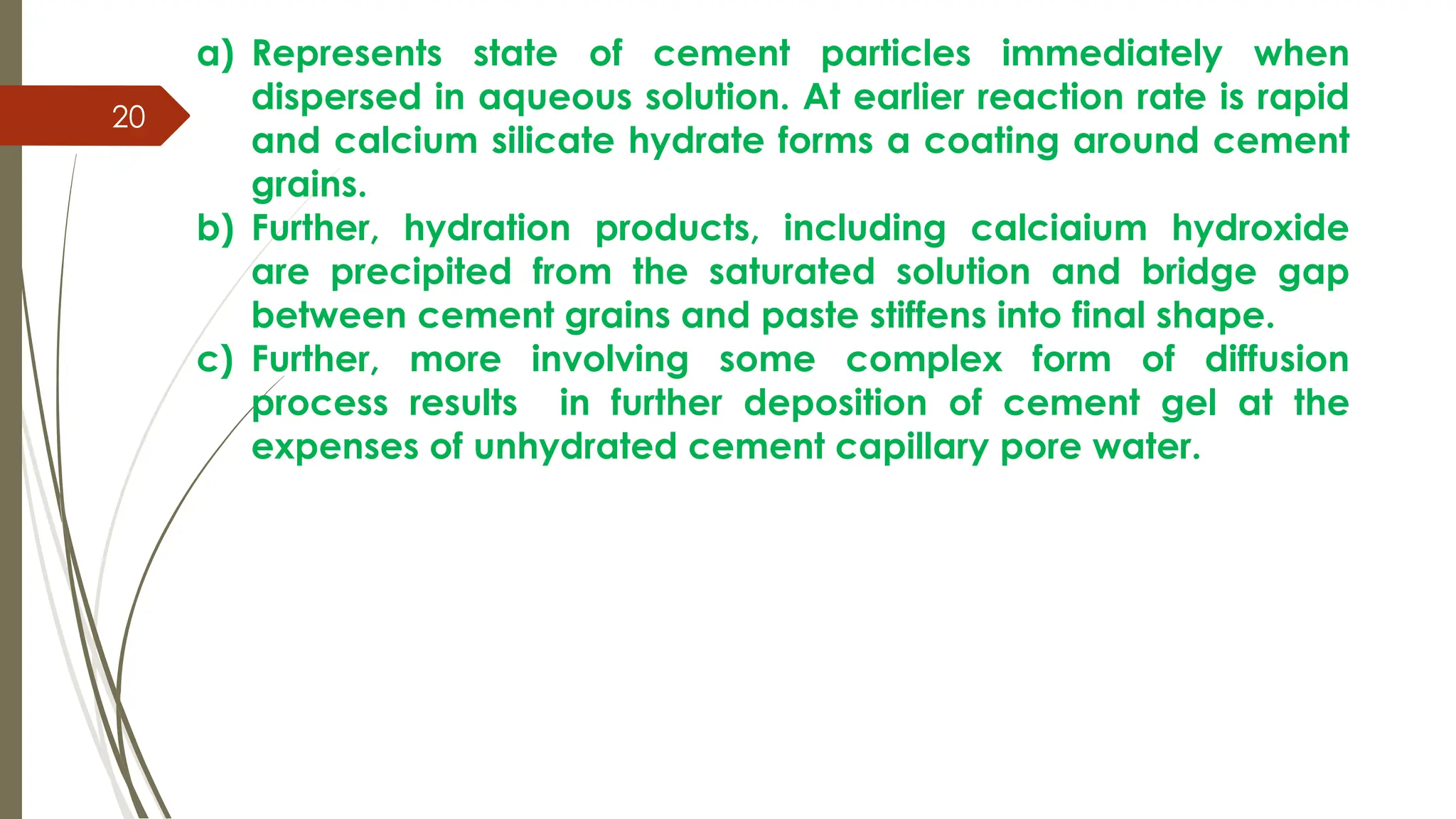 20
a) Represents state of cement particles immediately when
dispersed in aqueous solution. At earlier reaction rate is rapid
and calcium silicate hydrate forms a coating around cement
grains.
b) Further, hydration products, including calciaium hydroxide
are precipited from the saturated solution and bridge gap
between cement grains and paste stiffens into final shape.
c) Further, more involving some complex form of diffusion
process results in further deposition of cement gel at the
expenses of unhydrated cement capillary pore water.
 