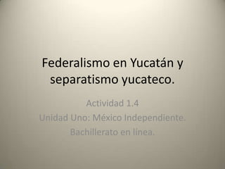 Federalismo en Yucatán y
 separatismo yucateco.
          Actividad 1.4
Unidad Uno: México Independiente.
       Bachillerato en línea.
 
