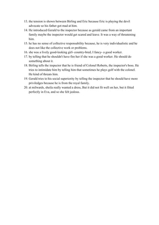 13. the tension is shown between Birling and Eric because Eric is playing the devil 
advocate so his father got mad at him. 
14. He introduced Gerald to the inspector because as gerald came from an important 
family maybe the inspector would get scared and leave. It was a way of threatening 
him. 
15. he has no sense of collective responsability because, he is very individualistic and he 
does not like the collective work or problems. 
16. she was a lively good­looking girl­ country­bred, I fancy­ a good worker. 
17. by telling that he shouldn't have fire her if she was a good worker. He should do 
something about it. 
18. Birling tells the inspector that he is friend of Colonel Roberts, the inspector's boss. He 
tries to intimidate him by telling him that sometimes he plays golf with the colonel. 
He kind of threats him.  
19. Gerald tries to his social superiority by telling the inspector that he should have more 
priviledges because he is from the royal family. 
20. at milwards, sheila really wanted a dress, But it did not fit well on her, but it fitted 
perfectly in Eva, and so she felt jealous. 
 
