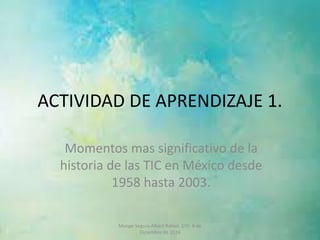 ACTIVIDAD DE APRENDIZAJE 1. 
Momentos mas significativo de la 
historia de las TIC en México desde 
1958 hasta 2003. 
Monge Segura Albert Rafael. 1ºD 8 de 
Diciembre de 2014 
 