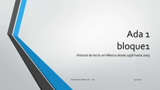 Ada 1
bloque1
Historia de las tic en México desde 1958 hasta 2003
05/12/2015Braulio Mijail Calderon Cab 1° B
 