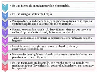 1
• Es una fuente de energía renovable e inagotable.
2
• Es una energía totalmente limpia.
3
• Para producirla no hace falta ningún proceso químico ni se expulsan
sustancias químicas a la atmosfera (no contamina).
4
• Para aprovechar la energía solo hace falta un sistema que recoja la
radiación proveniente del sol y la transforme en calor.
5
• Tiene la capacidad de reducir la dependencia energética de países y
hogares.
6
• Los sistemas de energía solar son sencillos de instalar y
relativamente económicos
7
• No necesita de ningún otro tipo de carburante o energía alternativa
para funcionar, es autónoma.
8
• Es una tecnología en desarrollo, con mucho potencial para lograr
muchos empleos (investigación, desarrollo, instalación de sistemas y
transporte).
 