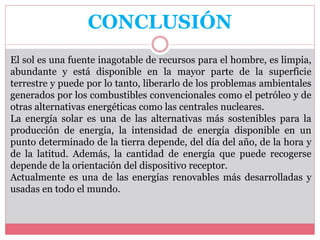 CONCLUSIÓN
El sol es una fuente inagotable de recursos para el hombre, es limpia,
abundante y está disponible en la mayor parte de la superficie
terrestre y puede por lo tanto, liberarlo de los problemas ambientales
generados por los combustibles convencionales como el petróleo y de
otras alternativas energéticas como las centrales nucleares.
La energía solar es una de las alternativas más sostenibles para la
producción de energía, la intensidad de energía disponible en un
punto determinado de la tierra depende, del día del año, de la hora y
de la latitud. Además, la cantidad de energía que puede recogerse
depende de la orientación del dispositivo receptor.
Actualmente es una de las energías renovables más desarrolladas y
usadas en todo el mundo.
 