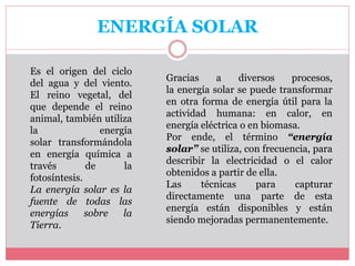 ENERGÍA SOLAR
Es el origen del ciclo
del agua y del viento.
El reino vegetal, del
que depende el reino
animal, también utiliza
la energía
solar transformándola
en energía química a
través de la
fotosíntesis.
La energía solar es la
fuente de todas las
energías sobre la
Tierra.
Gracias a diversos procesos,
la energía solar se puede transformar
en otra forma de energía útil para la
actividad humana: en calor, en
energía eléctrica o en biomasa.
Por ende, el término “energía
solar” se utiliza, con frecuencia, para
describir la electricidad o el calor
obtenidos a partir de ella.
Las técnicas para capturar
directamente una parte de esta
energía están disponibles y están
siendo mejoradas permanentemente.
 