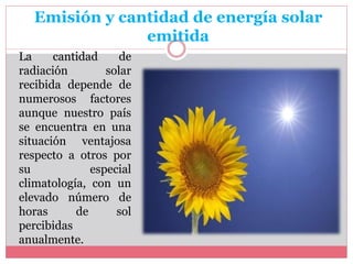 Emisión y cantidad de energía solar
emitida
La cantidad de
radiación solar
recibida depende de
numerosos factores
aunque nuestro país
se encuentra en una
situación ventajosa
respecto a otros por
su especial
climatología, con un
elevado número de
horas de sol
percibidas
anualmente.
 