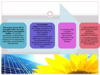 Para que el uso de la
energía solar sea una
alternativa energética
viable: Es preciso
garantizar el suministro
necesario mediante una
mejora de los sistemas de
captación, acumulación y
distribución.
La energía
solar: Puede también
sin ningún problema, ser
complementada con
otras energías
renovables o
convencionales lo que
haría que se redujesen
las necesidades de
acumulación en períodos
de escasa radiación
solar.
La energía solar
se puede
aprovechar de
dos formas
diferentes o de
una forma
directa
1. Aprovechando la
generación de calor
mediante
captadores o
colectores térmicos.
2. Transformándola
en energía eléctrica
gracias a los paneles
fotovoltaicos.
 