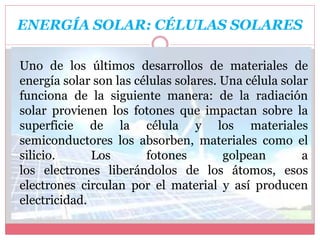 ENERGÍA SOLAR: CÉLULAS SOLARES
Uno de los últimos desarrollos de materiales de
energía solar son las células solares. Una célula solar
funciona de la siguiente manera: de la radiación
solar provienen los fotones que impactan sobre la
superficie de la célula y los materiales
semiconductores los absorben, materiales como el
silicio. Los fotones golpean a
los electrones liberándolos de los átomos, esos
electrones circulan por el material y así producen
electricidad.
 
