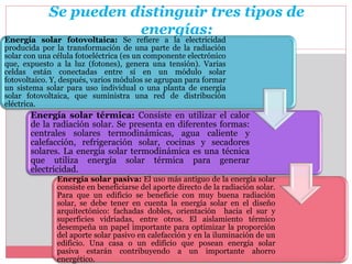 Se pueden distinguir tres tipos de
energías:
Energía solar fotovoltaica: Se refiere a la electricidad
producida por la transformación de una parte de la radiación
solar con una célula fotoeléctrica (es un componente electrónico
que, expuesto a la luz (fotones), genera una tensión). Varias
celdas están conectadas entre sí en un módulo solar
fotovoltaico. Y, después, varios módulos se agrupan para formar
un sistema solar para uso individual o una planta de energía
solar fotovoltaica, que suministra una red de distribución
eléctrica.
Energía solar térmica: Consiste en utilizar el calor
de la radiación solar. Se presenta en diferentes formas:
centrales solares termodinámicas, agua caliente y
calefacción, refrigeración solar, cocinas y secadores
solares. La energía solar termodinámica es una técnica
que utiliza energía solar térmica para generar
electricidad.
Energía solar pasiva: El uso más antiguo de la energía solar
consiste en beneficiarse del aporte directo de la radiación solar.
Para que un edificio se beneficie con muy buena radiación
solar, se debe tener en cuenta la energía solar en el diseño
arquitectónico: fachadas dobles, orientación hacia el sur y
superficies vidriadas, entre otros. El aislamiento térmico
desempeña un papel importante para optimizar la proporción
del aporte solar pasivo en calefacción y en la iluminación de un
edificio. Una casa o un edificio que posean energía solar
pasiva estarán contribuyendo a un importante ahorro
energético.
 
