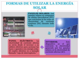 FORMAS DE UTILIZAR LA ENERGÍA
SOLAR
PANELES SOLARES: Los
paneles solares se componen
de células fotovoltaicas (PV),
que convierten la luz solar en
electricidad de corriente
continua (DC) durante todo
el día.
INVERSOR: Este
dispositivo es el que
convierte la electricidad
generada por los paneles
solares en la electricidad de
corriente alterna (AC).
PANEL ELÉCTRICO: La
electricidad de corriente alterna
se envía desde el inversor a su
tablero eléctrico para accionar las
luces y aparatos con energía solar.
El cuadro eléctrico es a menudo
llamado “caja de interruptores.”
 
