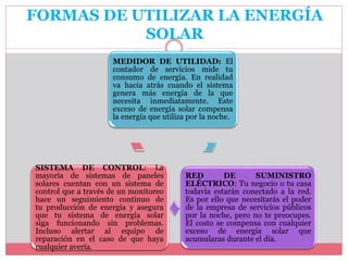 MEDIDOR DE UTILIDAD: El
contador de servicios mide tu
consumo de energía. En realidad
va hacia atrás cuando el sistema
genera más energía de la que
necesita inmediatamente. Este
exceso de energía solar compensa
la energía que utiliza por la noche.
RED DE SUMINISTRO
ELÉCTRICO: Tu negocio o tu casa
todavía estarán conectado a la red.
Es por ello que necesitarás el poder
de la empresa de servicios públicos
por la noche, pero no te preocupes.
El costo se compensa con cualquier
exceso de energía solar que
acumularas durante el día.
SISTEMA DE CONTROL: La
mayoría de sistemas de paneles
solares cuentan con un sistema de
control que a través de un monitoreo
hace un seguimiento continuo de
tu producción de energía y asegura
que tu sistema de energía solar
siga funcionando sin problemas.
Incluso alertar al equipo de
reparación en el caso de que haya
cualquier avería.
FORMAS DE UTILIZAR LA ENERGÍA
SOLAR
 