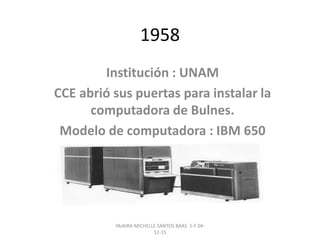 1958
Institución : UNAM
CCE abrió sus puertas para instalar la
computadora de Bulnes.
Modelo de computadora : IBM 650
YAJAIRA MICHELLE SANTOS BAAS 1-F 04-
12-15
 